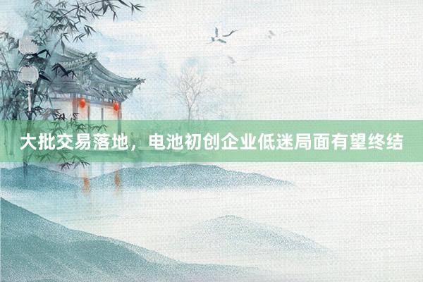 大批交易落地，电池初创企业低迷局面有望终结