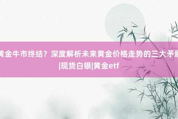 黄金牛市终结？深度解析未来黄金价格走势的三大矛盾|现货白银|黄金etf