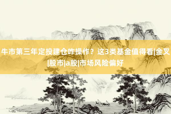 牛市第三年定投建仓咋操作？这3类基金值得看|金叉|股市|a股|市场风险偏好