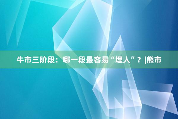 牛市三阶段：哪一段最容易“埋人”？|熊市