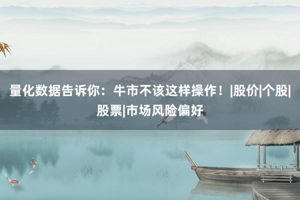 量化数据告诉你：牛市不该这样操作！|股价|个股|股票|市场风险偏好