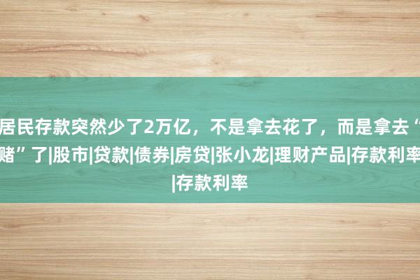 居民存款突然少了2万亿，不是拿去花了，而是拿去“赌”了|股市|贷款|债券|房贷|张小龙|理财产品|存款利率