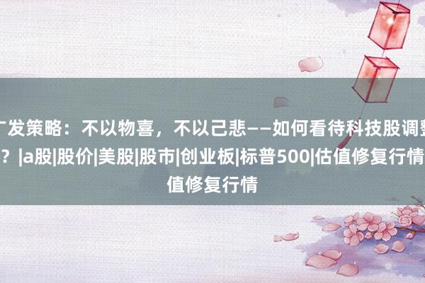 广发策略：不以物喜，不以己悲——如何看待科技股调整？|a股|股价|美股|股市|创业板|标普500|估值修复行情