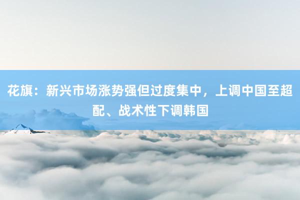 花旗：新兴市场涨势强但过度集中，上调中国至超配、战术性下调韩国