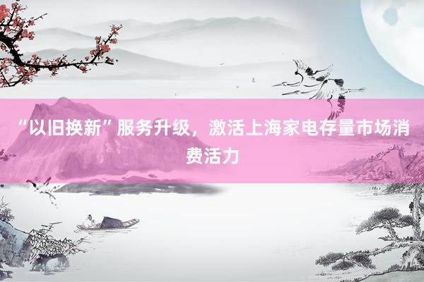 “以旧换新”服务升级，激活上海家电存量市场消费活力