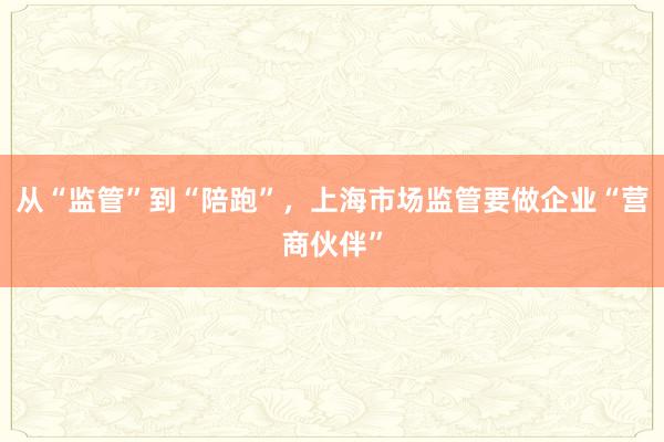 从“监管”到“陪跑”,上海市场监管要做企业“营商伙伴”