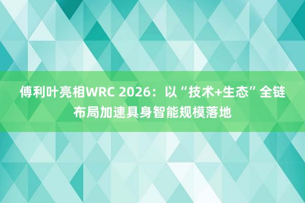 傅利叶亮相WRC 2026：以“技术+生态”全链布局加速具身智能规模落地