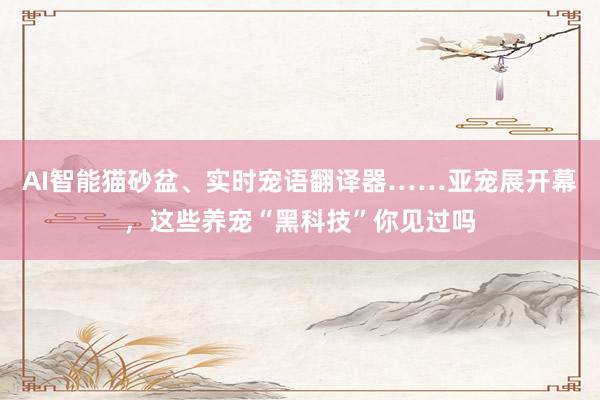 AI智能猫砂盆、实时宠语翻译器……亚宠展开幕，这些养宠“黑科技”你见过吗