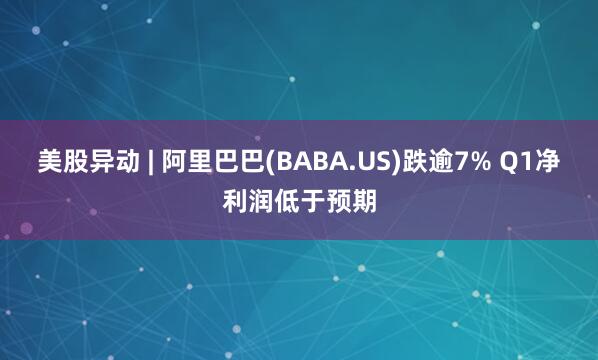 美股异动 | 阿里巴巴(BABA.US)跌逾7% Q1净利润低于预期