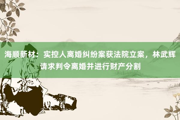 海顺新材：实控人离婚纠纷案获法院立案，林武辉请求判令离婚并进行财产分割