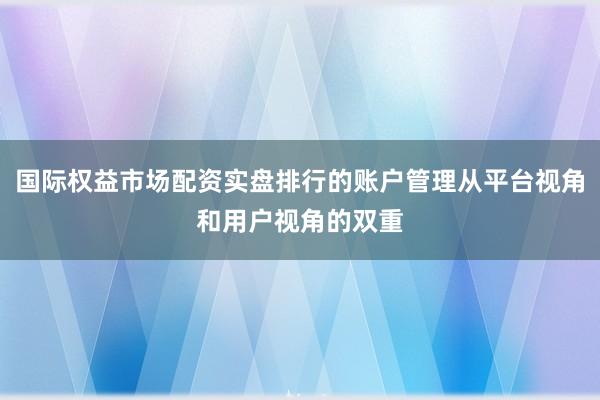 国际权益市场配资实盘排行的账户管理从平台视角和用户视角的双重