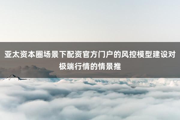亚太资本圈场景下配资官方门户的风控模型建设对极端行情的情景推