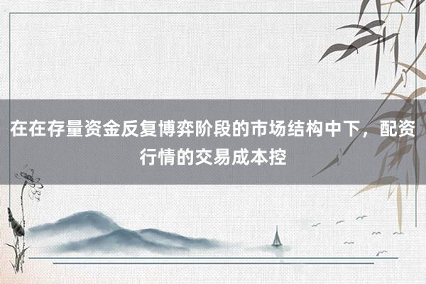 在在存量资金反复博弈阶段的市场结构中下,配资行情的交易成本控