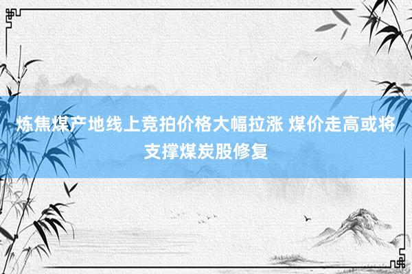 炼焦煤产地线上竞拍价格大幅拉涨 煤价走高或将支撑煤炭股修复