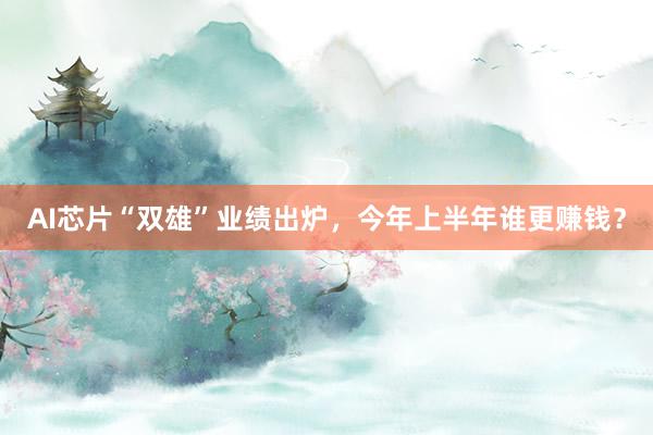 AI芯片“双雄”业绩出炉，今年上半年谁更赚钱？