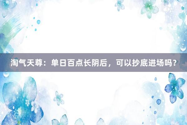 淘气天尊：单日百点长阴后，可以抄底进场吗？