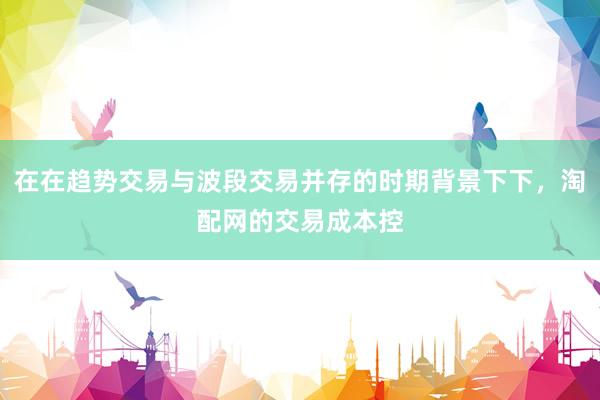 在在趋势交易与波段交易并存的时期背景下下，淘配网的交易成本控