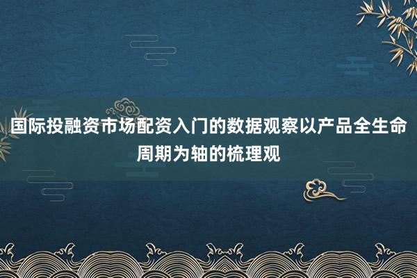 国际投融资市场配资入门的数据观察以产品全生命周期为轴的梳理观