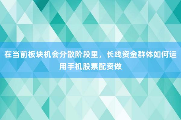 在当前板块机会分散阶段里，长线资金群体如何运用手机股票配资做