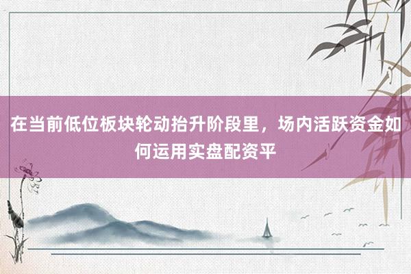 在当前低位板块轮动抬升阶段里，场内活跃资金如何运用实盘配资平