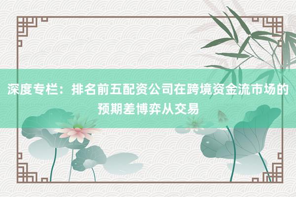 深度专栏：排名前五配资公司在跨境资金流市场的预期差博弈从交易