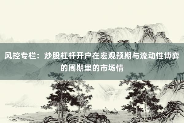 风控专栏：炒股杠杆开户在宏观预期与流动性博弈的周期里的市场情