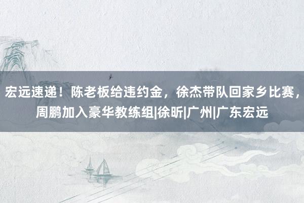 宏远速递！陈老板给违约金，徐杰带队回家乡比赛，周鹏加入豪华教练组|徐昕|广州|广东宏远