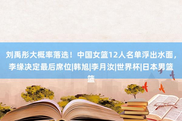 刘禹彤大概率落选！中国女篮12人名单浮出水面，李缘决定最后席位|韩旭|李月汝|世界杯|日本男篮