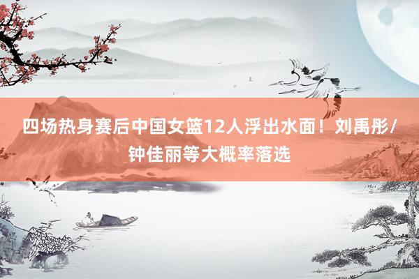 四场热身赛后中国女篮12人浮出水面！刘禹彤/钟佳丽等大概率落选