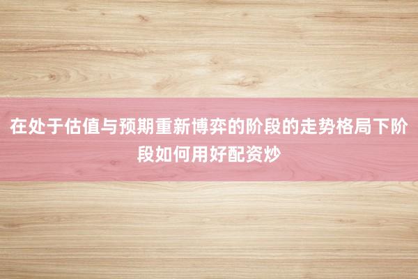 在处于估值与预期重新博弈的阶段的走势格局下阶段如何用好配资炒