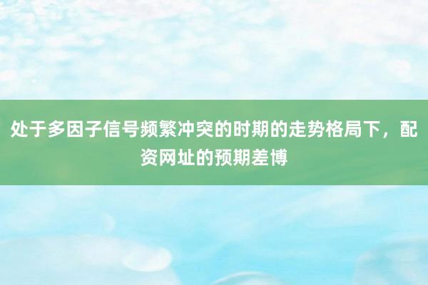 处于多因子信号频繁冲突的时期的走势格局下，配资网址的预期差博