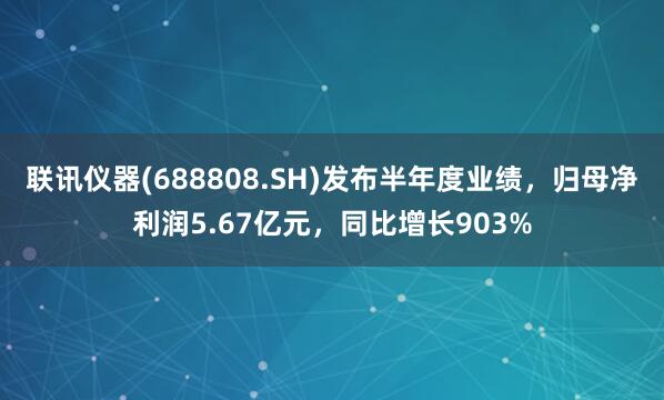 联讯仪器(688808.SH)发布半年度业绩，归母净利润5.67亿元，同比增长903%