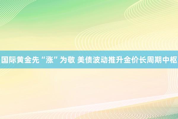 国际黄金先“涨”为敬 美债波动推升金价长周期中枢