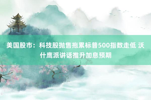 美国股市:科技股抛售拖累标普500指数走低 沃什鹰派讲话推升加息预期