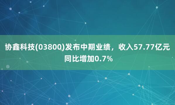 协鑫科技(03800)发布中期业绩，收入57.77亿元 同比增加0.7%