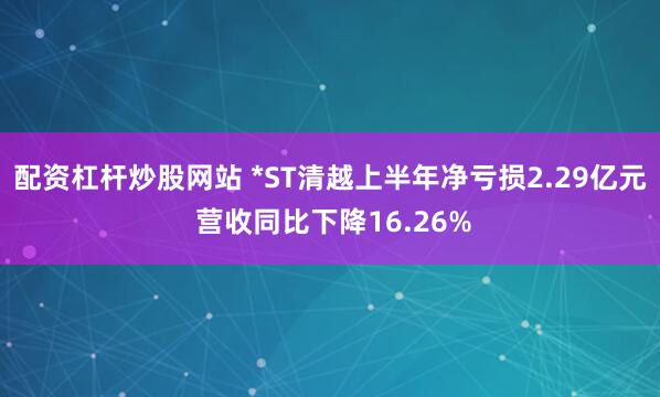 配资杠杆炒股网站 *ST清越上半年净亏损2.29亿元 营收同比下降16.26%