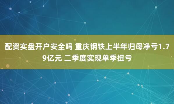 配资实盘开户安全吗 重庆钢铁上半年归母净亏1.79亿元 二季度实现单季扭亏