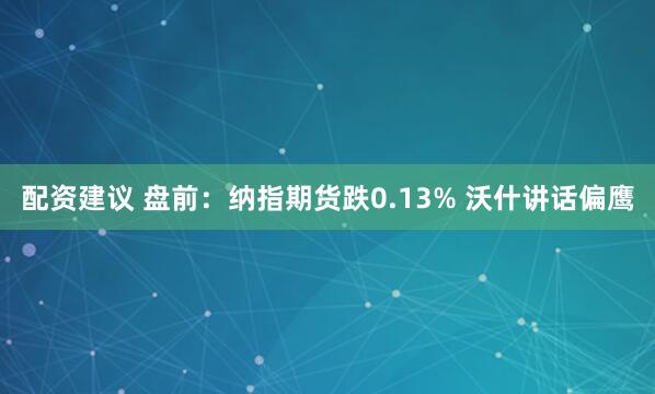配资建议 盘前：纳指期货跌0.13% 沃什讲话偏鹰