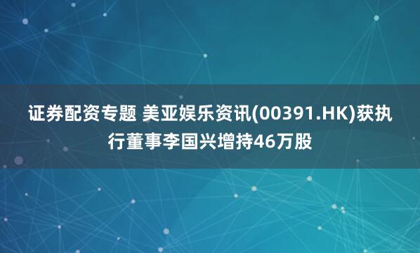 证券配资专题 美亚娱乐资讯(00391.HK)获执行董事李国兴增持46万股