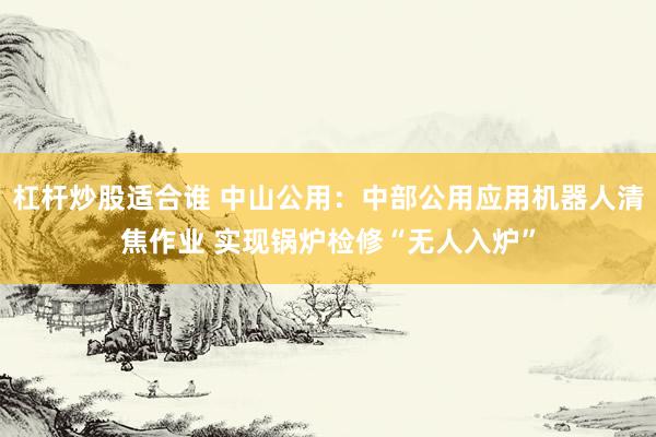 杠杆炒股适合谁 中山公用：中部公用应用机器人清焦作业 实现锅炉检修“无人入炉”
