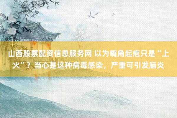 山西股票配资信息服务网 以为嘴角起疱只是“上火”？当心是这种病毒感染，严重可引发脑炎