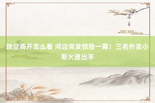 跳空高开怎么看 河边突发惊险一幕！三名外卖小哥火速出手