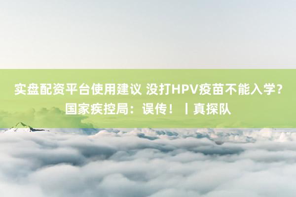 实盘配资平台使用建议 没打HPV疫苗不能入学？国家疾控局：误传！丨真探队