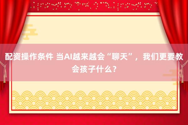 配资操作条件 当AI越来越会“聊天”，我们更要教会孩子什么？