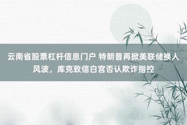 云南省股票杠杆信息门户 特朗普再掀美联储换人风波，库克致信白宫否认欺诈指控
