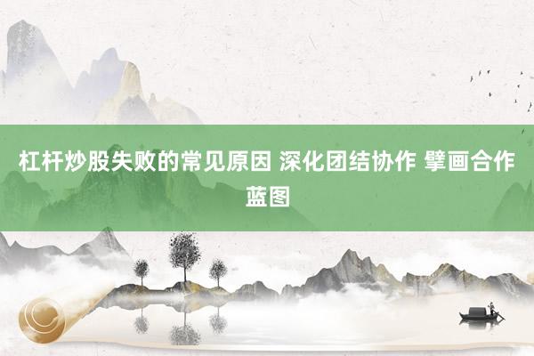 杠杆炒股失败的常见原因 深化团结协作 擘画合作蓝图