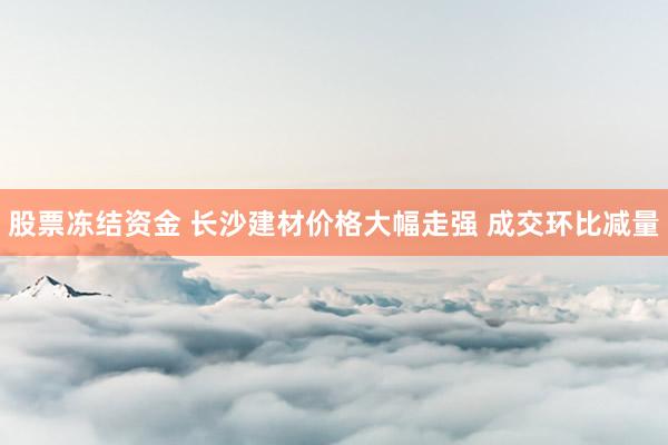 股票冻结资金 长沙建材价格大幅走强 成交环比减量