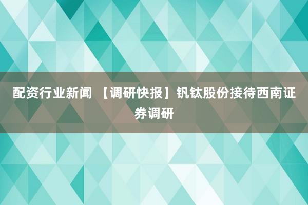 配资行业新闻 【调研快报】钒钛股份接待西南证券调研