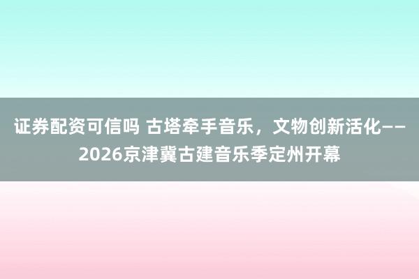 证券配资可信吗 古塔牵手音乐，文物创新活化——2026京津冀古建音乐季定州开幕