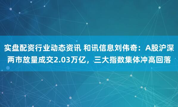 实盘配资行业动态资讯 和讯信息刘伟奇：A股沪深两市放量成交2.03万亿，三大指数集体冲高回落